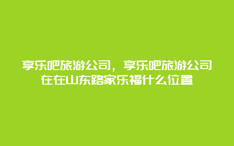 享乐吧旅游公司，享乐吧旅游公司在在山东路家乐福什么位置