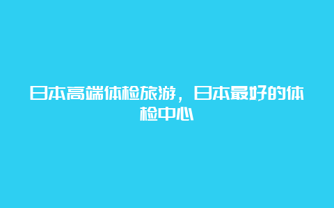 日本高端体检旅游，日本最好的体检中心