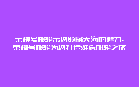 荣耀号邮轮带您领略大海的魅力-荣耀号邮轮为您打造难忘邮轮之旅