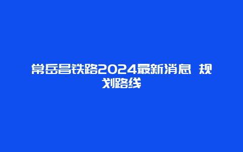 常岳昌铁路2024最新消息 规划路线