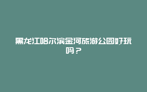 黑龙江哈尔滨金河旅游公园好玩吗？