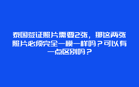 泰国签证照片需要2张，那这两张照片必须完全一模一样吗？可以有一点区别吗？