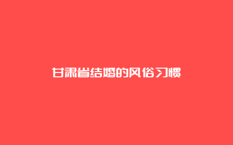 甘肃省结婚的风俗习惯