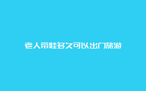 老人带娃多久可以出门旅游