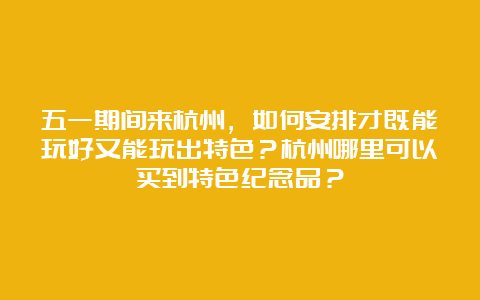 五一期间来杭州，如何安排才既能玩好又能玩出特色？杭州哪里可以买到特色纪念品？