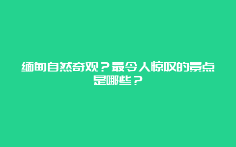 缅甸自然奇观？最令人惊叹的景点是哪些？