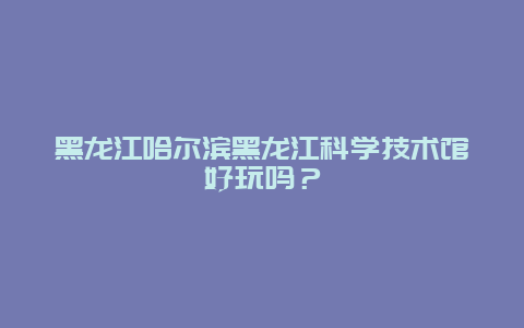 黑龙江哈尔滨黑龙江科学技术馆好玩吗？