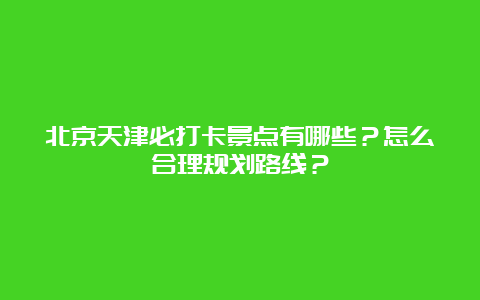 北京天津必打卡景点有哪些？怎么合理规划路线？