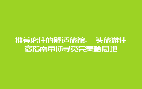 推荐必住的舒适旅馆-汕头旅游住宿指南带你寻觅完美栖息地