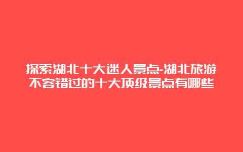 探索湖北十大迷人景点-湖北旅游不容错过的十大顶级景点有哪些