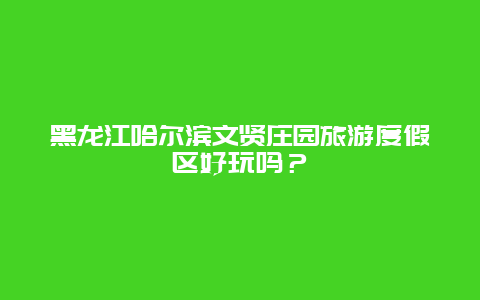 黑龙江哈尔滨文贤庄园旅游度假区好玩吗？