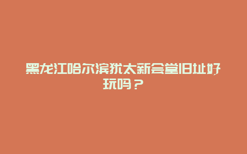 黑龙江哈尔滨犹太新会堂旧址好玩吗？