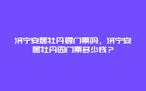 济宁安居牡丹要门票吗，济宁安居牡丹园门票多少钱？