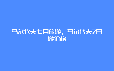 马尔代夫七月旅游，马尔代夫7日游价格