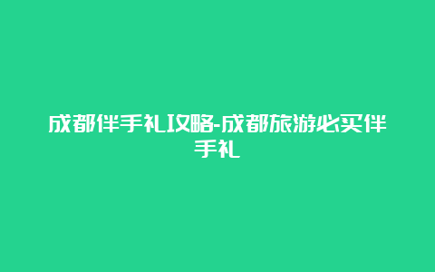 成都伴手礼攻略-成都旅游必买伴手礼