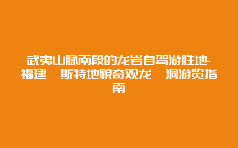 武夷山脉南段的龙岩自驾游胜地-福建喀斯特地貌奇观龙崆洞游览指南