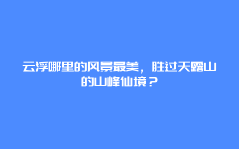 云浮哪里的风景最美，胜过天露山的山峰仙境？