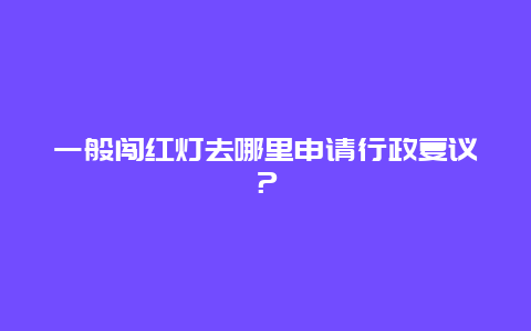 一般闯红灯去哪里申请行政复议？