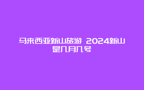 马来西亚新山旅游 2024新山是几月几号