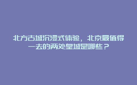 北方古城沉浸式体验，北京最值得一去的两处皇城是哪些？