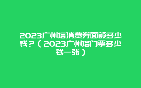 2024广州塔消费券面额多少钱？（2024广州塔门票多少钱一张）