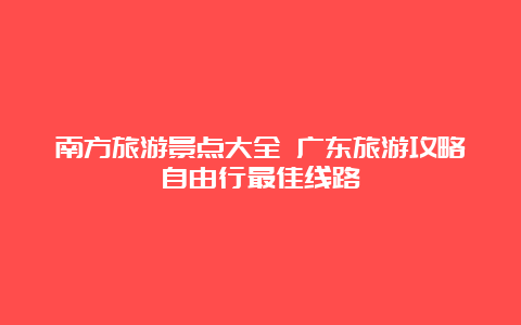 南方旅游景点大全 广东旅游攻略自由行最佳线路