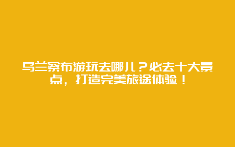 乌兰察布游玩去哪儿？必去十大景点，打造完美旅途体验！