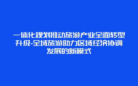 一体化规划推动旅游产业全面转型升级-全域旅游助力区域经济协调发展的新模式