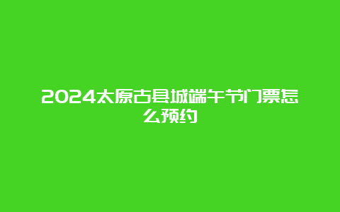 2024太原古县城端午节门票怎么预约