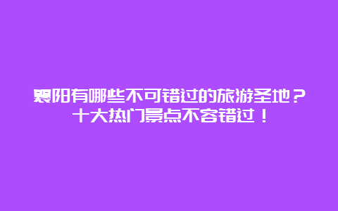 襄阳有哪些不可错过的旅游圣地？十大热门景点不容错过！