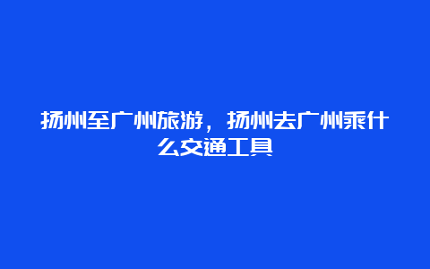 扬州至广州旅游，扬州去广州乘什么交通工具