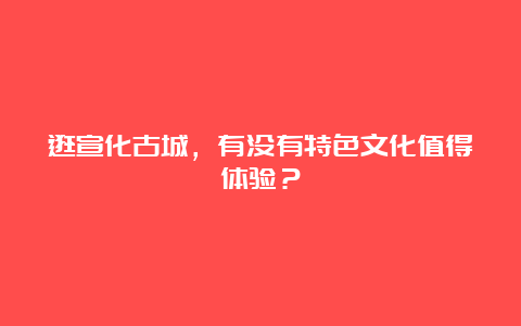 逛宣化古城，有没有特色文化值得体验？