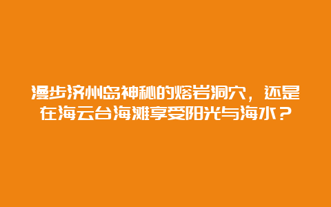 漫步济州岛神秘的熔岩洞穴，还是在海云台海滩享受阳光与海水？