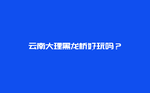 云南大理黑龙桥好玩吗？