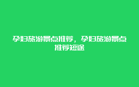 孕妇旅游景点推荐，孕妇旅游景点推荐短途