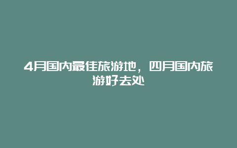 4月国内最佳旅游地，四月国内旅游好去处