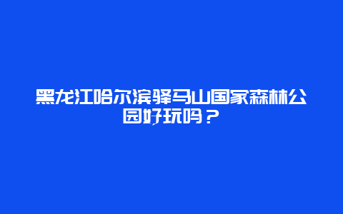 黑龙江哈尔滨驿马山国家森林公园好玩吗？