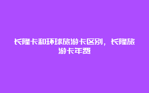 长隆卡和环球旅游卡区别，长隆旅游卡年费