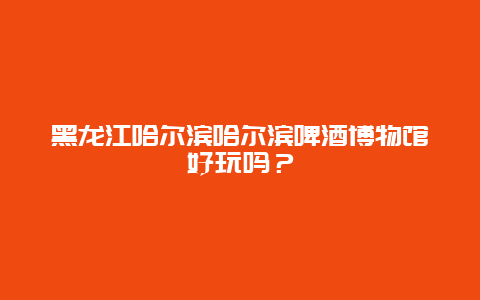 黑龙江哈尔滨哈尔滨啤酒博物馆好玩吗？