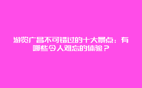 游览广昌不可错过的十大景点：有哪些令人难忘的体验？