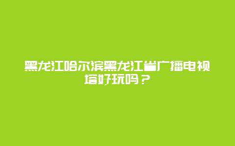 黑龙江哈尔滨黑龙江省广播电视塔好玩吗？