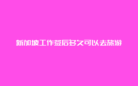 新加坡工作签后多久可以去旅游