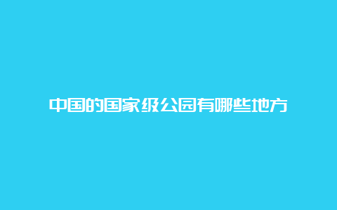 中国的国家级公园有哪些地方