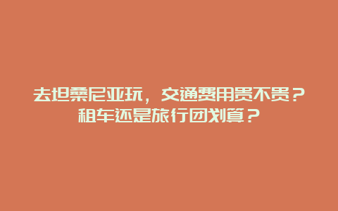 去坦桑尼亚玩，交通费用贵不贵？租车还是旅行团划算？