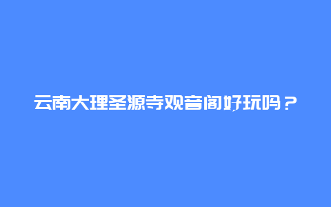 云南大理圣源寺观音阁好玩吗？