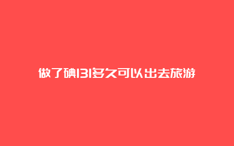 做了碘131多久可以出去旅游