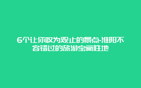 6个让你叹为观止的景点-淮阳不容错过的旅游宝藏胜地