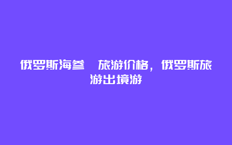 俄罗斯海参崴旅游价格，俄罗斯旅游出境游