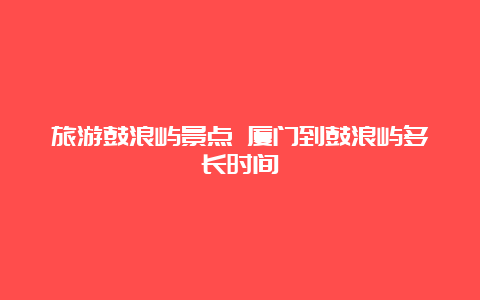 旅游鼓浪屿景点 厦门到鼓浪屿多长时间