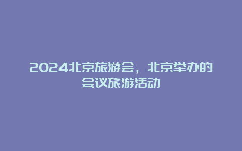 2024北京旅游会，北京举办的会议旅游活动